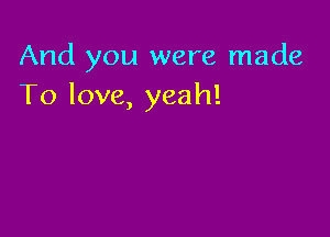 And you were made
To love, yeah!