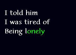 I told him
I was tired of

Being lonely