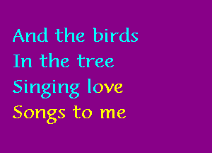 And the birds
In the tree

Singing love
Songs to me