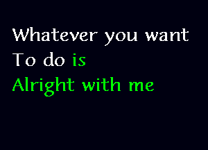 Whatever you want
To do is

Alright with me