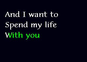 And I want to
Spend my life

With you