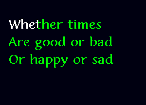 Whether times
Are good or bad

Or happy or sad