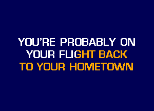 YOU'RE PROBABLY ON
YOUR FLIGHT BACK
TO YOUR HOMETOWN