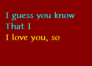 I guess you know
That I

I love you, so