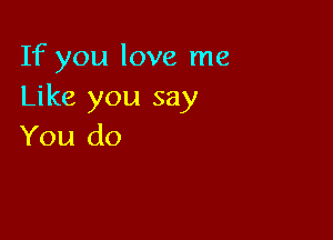 If you love me
Like you say

You do