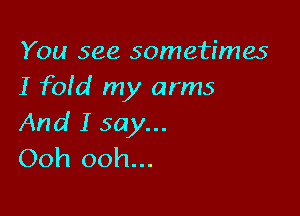 You see sometimes
I fofd my arms

And I say...
Ooh ooh...