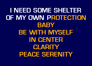 I NEED SOME SHELTER
OF MY OWN PROTECTION
BABY
BE WITH MYSELF
IN CENTER
CLARITY
PEACE SERENITY