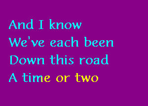 And I know
We've each been

Down this road
A time or two