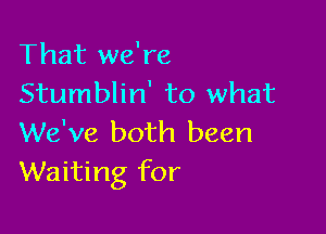 That we're
Stumblin' to what

We've both been
Waiting for