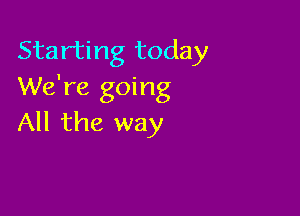 Starting today
We're going

All the way