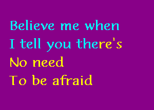 Believe me when
I tell you there's

No need
To be afraid