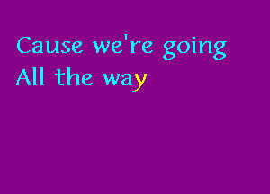 Cause we're going
All the way