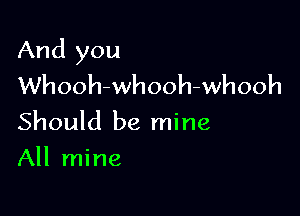 And you
Whooh-whooh-whooh

Should be mine
All mine