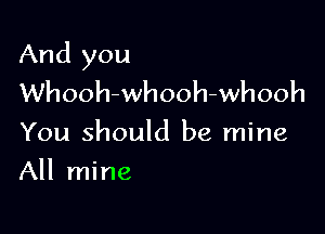 And you
Whooh-whooh-whooh

You should be mine

All mine