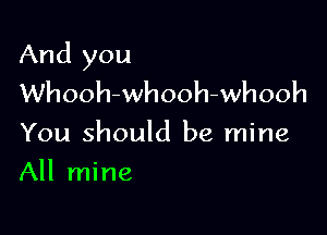 And you
Whooh-whooh-whooh

You should be mine

All mine