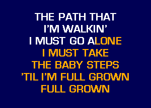 THE PATH THAT
I'M WALKIN'
I MUST GO ALONE
I MUST TAKE
THE BABY STEPS
'TIL PM FULL GROWN
FULL GROWN