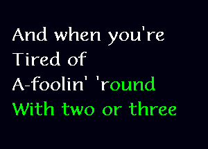 And when you're
Tired of

A-foolin' 'round
With two or three