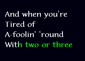 And when you're
Tired of

A-foolin' 'round
With two or three