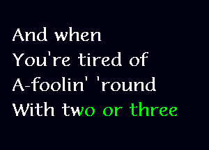 And when
You're tired of

A-foolin' 'round
With two or three