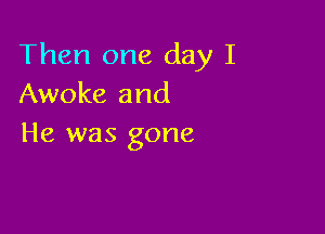 Then one day I
Awoke and

He was gone
