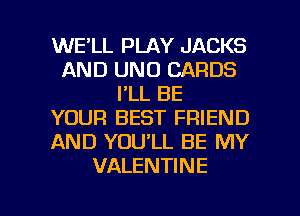 WE'LL PLAY JACKS
AND UNO CARDS
I'LL BE
YOUR BEST FRIEND
AND YOU'LL BE MY
VALENTINE

g