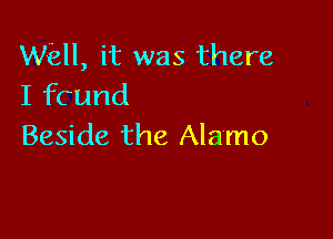 Wiall, it was there
I fcund

Beside the Alamo