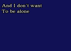 And I don't want
To be alone