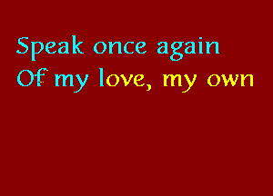 Speak once again
Of my love, my own