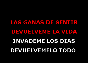 LAS GANAS DE SENTIR
DEVUELVEME LAVIDA
INVADEME LOS DIAS
DEVUELVEMELO TODO