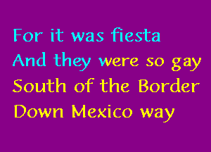 For it was fiesta
And they were so gay

South of the Border
Down Mexico way