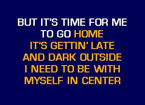 BUT IT'S TIME FOR ME
TO GO HOME
IT'S GE'ITIN' LATE
AND DARK OUTSIDE
I NEED TO BE WITH
MYSELF IN CENTER