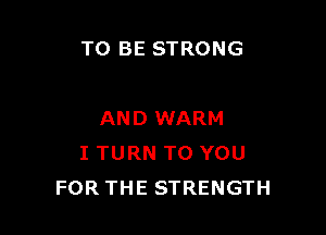 TO BE STRONG

AND WARM
I TURN TO YOU
FOR THE STRENGTH