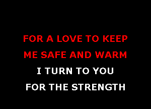 FOR A LOVE TO KEEP
ME SAFE AND WARM
I TURN TO YOU

FOR THE STRENGTH l