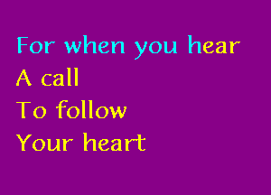 For when you hear
A call

To follow
Your heart