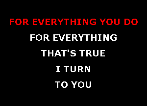 FOR EVERYTHING YOU DO
FOR EVERYTHING

THAT'S TRUE
I TURN
TO YOU