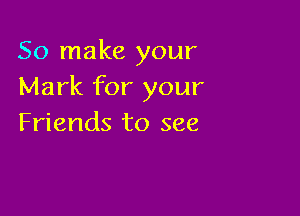 So make your
Mark for your

Friends to see