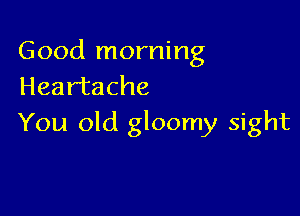 Good morning
Heartache

You old gloomy sight