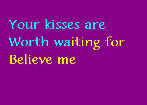 Your kisses are
Worth waiting for

Believe me