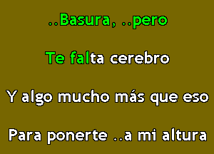 ..Basura, ..pero

Te falta cerebro

Y algo mucho meis que eso

Para ponerte ..a mi altura