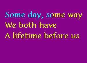 Some day, some way
We both have

A lifetime before us