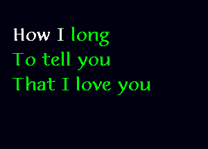 How I long
To tell you

That I love you