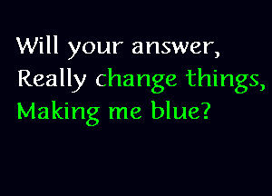 Will your answer,
Really change things,

Making me blue?