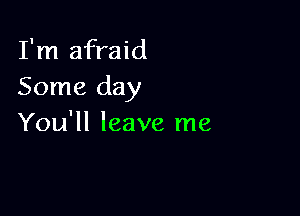 I'm afraid
Some day

You'll leave me