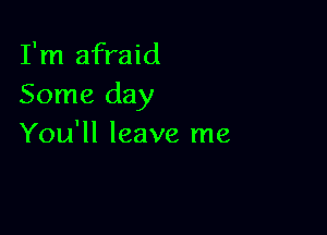 I'm afraid
Some day

You'll leave me