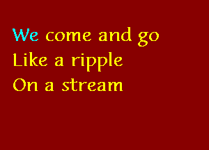 We come and go
Like a ripple

On a stream