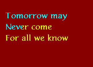 Tomorrow may
Never come

For all we know