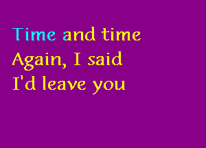 Time and time
Again, I said

I'd leave you