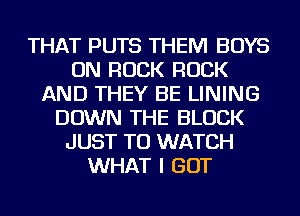 THAT PUTS THEM BOYS
ON ROCK ROCK
AND THEY BE LINING
DOWN THE BLOCK
JUST TO WATCH
WHAT I GOT