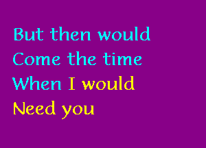 But then would
Come the time

When I would
Need you