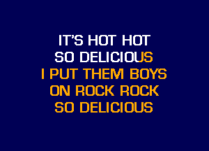 ITS HOT HOT
80 DELICIOUS
I PUT THEM BOYS

ON ROCK ROCK
SO DELICIOUS